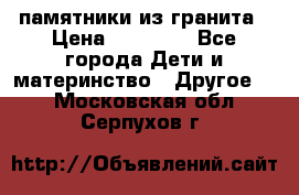 памятники из гранита › Цена ­ 10 000 - Все города Дети и материнство » Другое   . Московская обл.,Серпухов г.